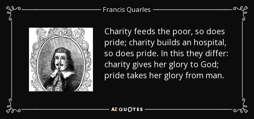 Charity feeds the poor, so does pride; charity builds an hospital, so does pride. In this they differ: charity gives her glory to God; pride takes her glory from man. - Francis Quarles