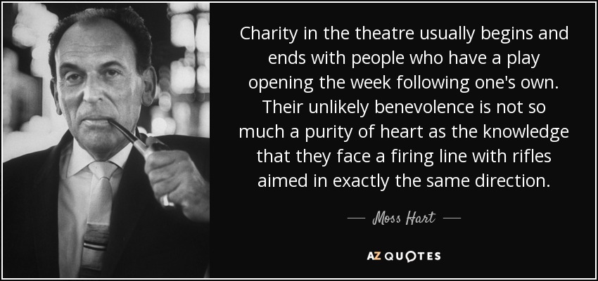 Charity in the theatre usually begins and ends with people who have a play opening the week following one's own. Their unlikely benevolence is not so much a purity of heart as the knowledge that they face a firing line with rifles aimed in exactly the same direction. - Moss Hart
