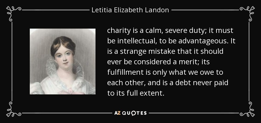 charity is a calm, severe duty; it must be intellectual, to be advantageous. It is a strange mistake that it should ever be considered a merit; its fulfillment is only what we owe to each other, and is a debt never paid to its full extent. - Letitia Elizabeth Landon