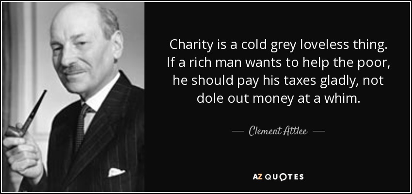 Charity is a cold grey loveless thing. If a rich man wants to help the poor, he should pay his taxes gladly, not dole out money at a whim. - Clement Attlee