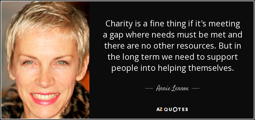 Charity is a fine thing if it's meeting a gap where needs must be met and there are no other resources. But in the long term we need to support people into helping themselves. - Annie Lennox
