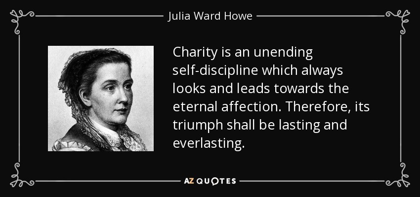 Charity is an unending self-discipline which always looks and leads towards the eternal affection. Therefore, its triumph shall be lasting and everlasting. - Julia Ward Howe