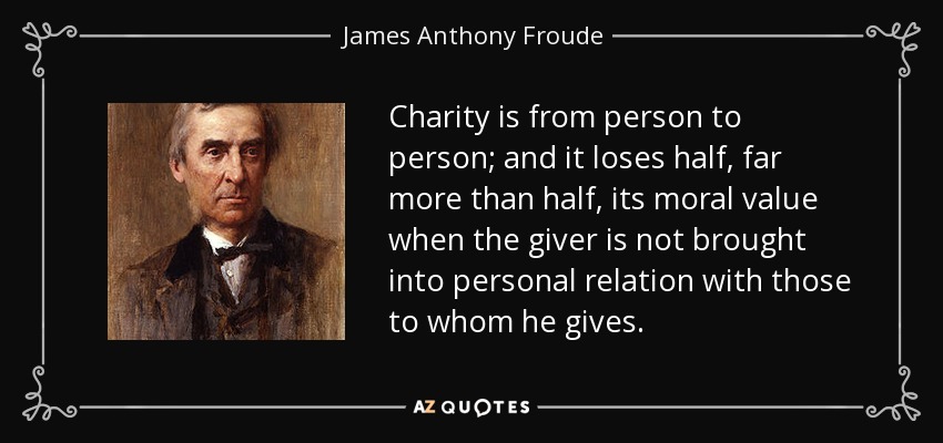 Charity is from person to person; and it loses half, far more than half, its moral value when the giver is not brought into personal relation with those to whom he gives. - James Anthony Froude