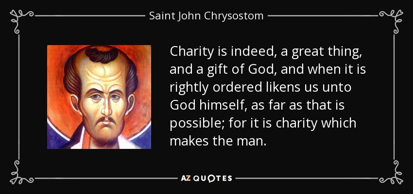 Charity is indeed, a great thing, and a gift of God, and when it is rightly ordered likens us unto God himself, as far as that is possible; for it is charity which makes the man. - Saint John Chrysostom