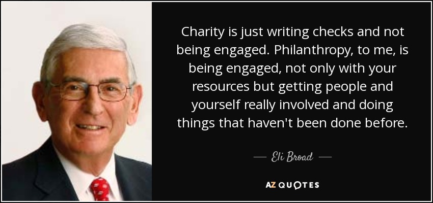Charity is just writing checks and not being engaged. Philanthropy, to me, is being engaged, not only with your resources but getting people and yourself really involved and doing things that haven't been done before. - Eli Broad
