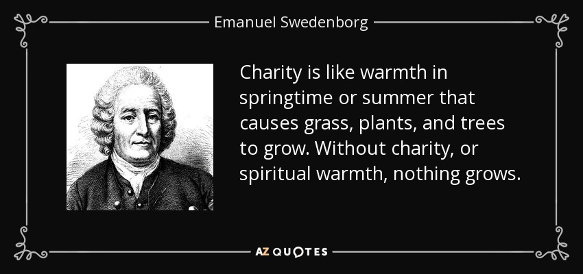 Charity is like warmth in springtime or summer that causes grass, plants, and trees to grow. Without charity, or spiritual warmth, nothing grows. - Emanuel Swedenborg