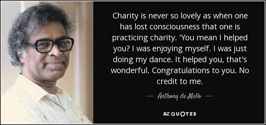 Charity is never so lovely as when one has lost consciousness that one is practicing charity. 'You mean I helped you? I was enjoying myself. I was just doing my dance. It helped you, that's wonderful. Congratulations to you. No credit to me. - Anthony de Mello