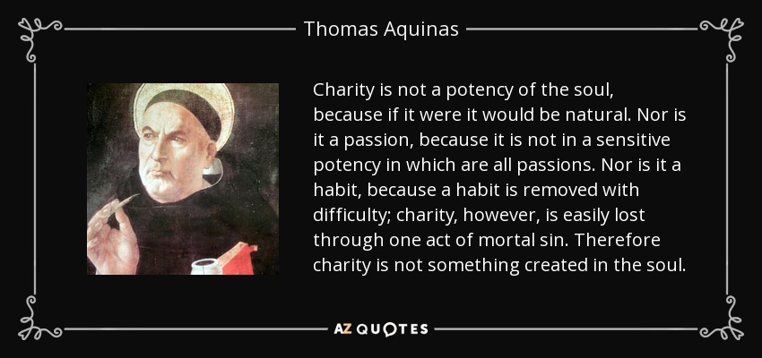 Charity is not a potency of the soul, because if it were it would be natural. Nor is it a passion, because it is not in a sensitive potency in which are all passions. Nor is it a habit, because a habit is removed with difficulty; charity, however, is easily lost through one act of mortal sin. Therefore charity is not something created in the soul. - Thomas Aquinas