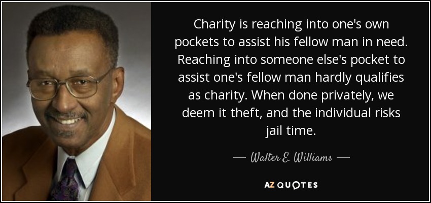 Charity is reaching into one's own pockets to assist his fellow man in need. Reaching into someone else's pocket to assist one's fellow man hardly qualifies as charity. When done privately, we deem it theft, and the individual risks jail time. - Walter E. Williams