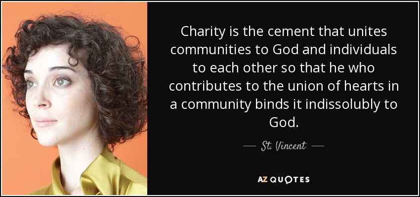 Charity is the cement that unites communities to God and individuals to each other so that he who contributes to the union of hearts in a community binds it indissolubly to God. - St. Vincent