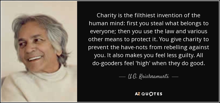 Charity is the filthiest invention of the human mind: first you steal what belongs to everyone; then you use the law and various other means to protect it. You give charity to prevent the have-nots from rebelling against you. It also makes you feel less guilty. All do-gooders feel 'high' when they do good. - U.G. Krishnamurti