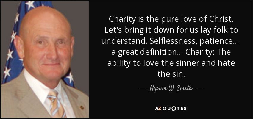 Charity is the pure love of Christ. Let's bring it down for us lay folk to understand. Selflessness, patience. . . . a great definition. . . Charity: The ability to love the sinner and hate the sin. - Hyrum W. Smith