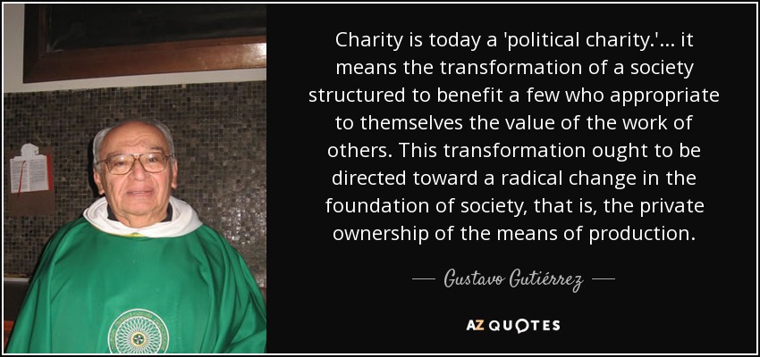 Charity is today a 'political charity.'. . . it means the transformation of a society structured to benefit a few who appropriate to themselves the value of the work of others. This transformation ought to be directed toward a radical change in the foundation of society, that is, the private ownership of the means of production. - Gustavo Gutiérrez