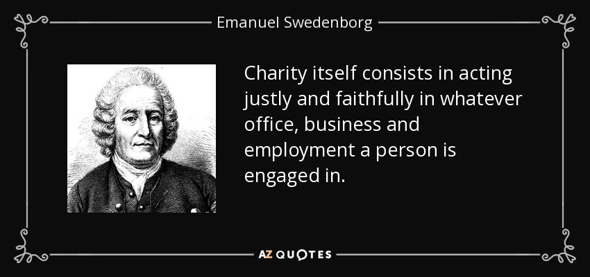 Charity itself consists in acting justly and faithfully in whatever office, business and employment a person is engaged in. - Emanuel Swedenborg