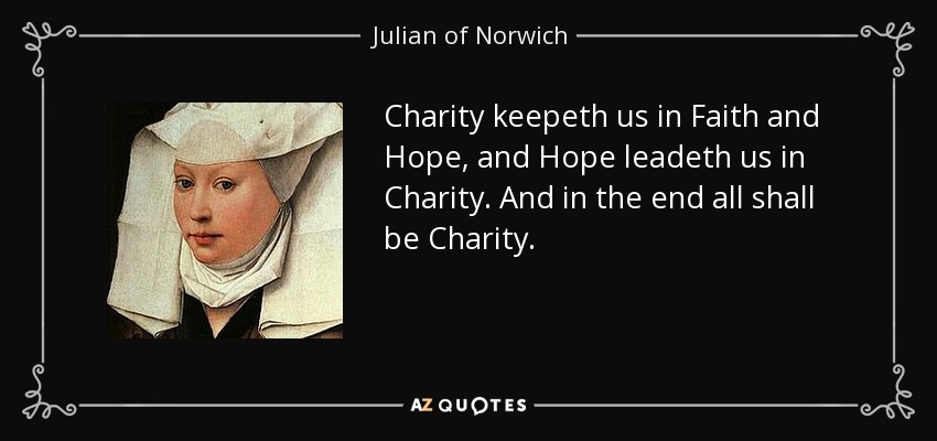 Charity keepeth us in Faith and Hope, and Hope leadeth us in Charity. And in the end all shall be Charity. - Julian of Norwich