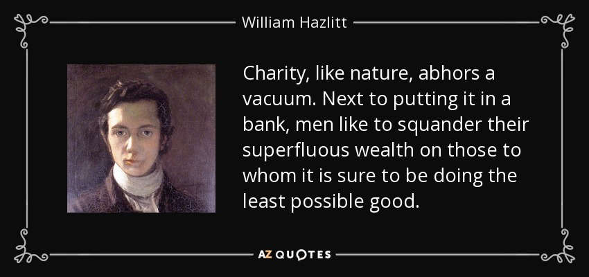 Charity, like nature, abhors a vacuum. Next to putting it in a bank, men like to squander their superfluous wealth on those to whom it is sure to be doing the least possible good. - William Hazlitt