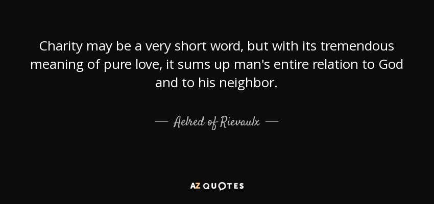 Charity may be a very short word, but with its tremendous meaning of pure love, it sums up man's entire relation to God and to his neighbor. - Aelred of Rievaulx