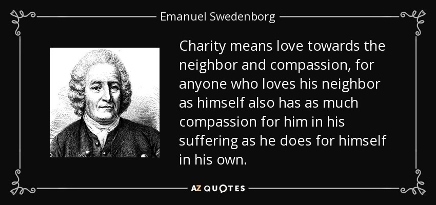 Charity means love towards the neighbor and compassion, for anyone who loves his neighbor as himself also has as much compassion for him in his suffering as he does for himself in his own. - Emanuel Swedenborg
