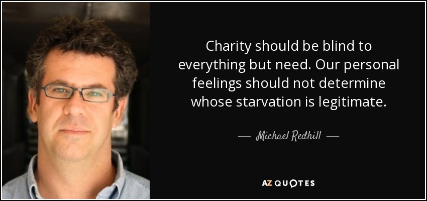 Charity should be blind to everything but need. Our personal feelings should not determine whose starvation is legitimate. - Michael Redhill