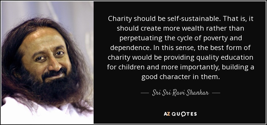 Charity should be self-sustainable. That is, it should create more wealth rather than perpetuating the cycle of poverty and dependence. In this sense, the best form of charity would be providing quality education for children and more importantly, building a good character in them. - Sri Sri Ravi Shankar