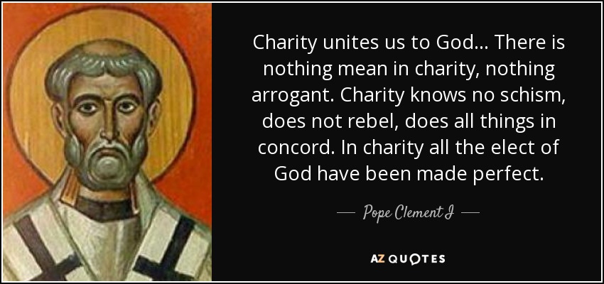 Charity unites us to God... There is nothing mean in charity, nothing arrogant. Charity knows no schism, does not rebel, does all things in concord. In charity all the elect of God have been made perfect. - Pope Clement I