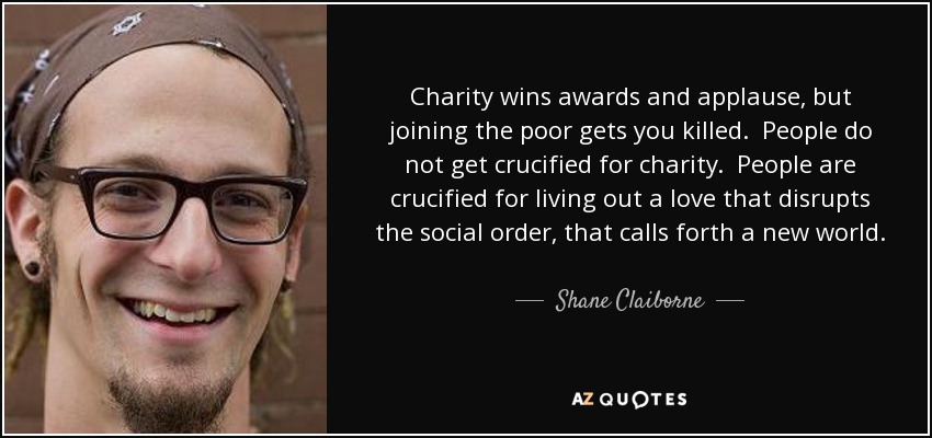 Charity wins awards and applause, but joining the poor gets you killed. People do not get crucified for charity. People are crucified for living out a love that disrupts the social order, that calls forth a new world. People are not crucified for helping poor people. People are crucified for joining them. - Shane Claiborne
