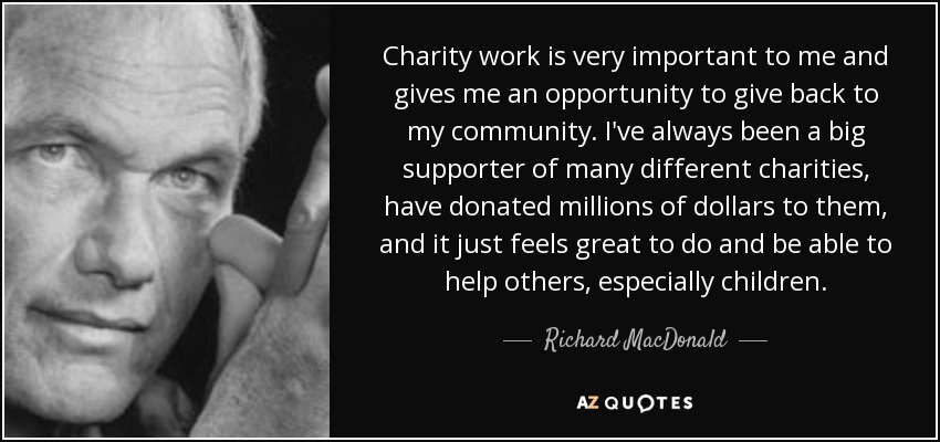 Charity work is very important to me and gives me an opportunity to give back to my community. I've always been a big supporter of many different charities, have donated millions of dollars to them, and it just feels great to do and be able to help others, especially children. - Richard MacDonald
