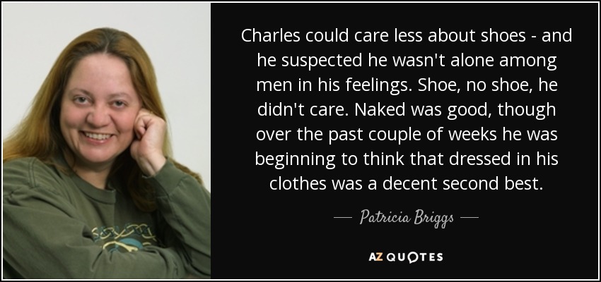 Charles could care less about shoes - and he suspected he wasn't alone among men in his feelings. Shoe, no shoe, he didn't care. Naked was good, though over the past couple of weeks he was beginning to think that dressed in his clothes was a decent second best. - Patricia Briggs