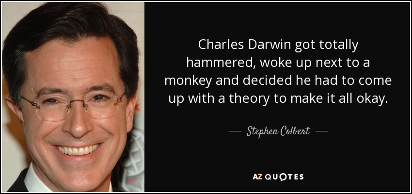 Charles Darwin got totally hammered, woke up next to a monkey and decided he had to come up with a theory to make it all okay. - Stephen Colbert