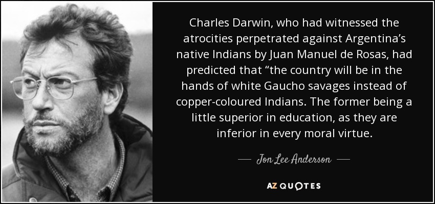 Charles Darwin, who had witnessed the atrocities perpetrated against Argentina’s native Indians by Juan Manuel de Rosas, had predicted that “the country will be in the hands of white Gaucho savages instead of copper-coloured Indians. The former being a little superior in education, as they are inferior in every moral virtue. - Jon Lee Anderson