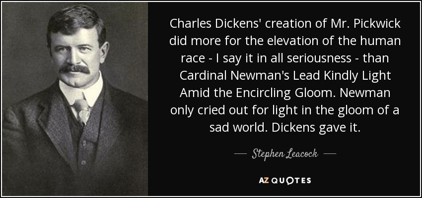 Charles Dickens' creation of Mr. Pickwick did more for the elevation of the human race - I say it in all seriousness - than Cardinal Newman's Lead Kindly Light Amid the Encircling Gloom. Newman only cried out for light in the gloom of a sad world. Dickens gave it. - Stephen Leacock
