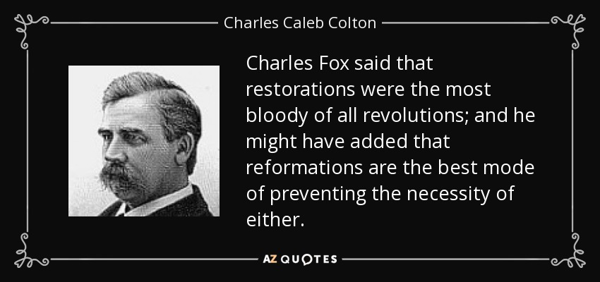 Charles Fox said that restorations were the most bloody of all revolutions; and he might have added that reformations are the best mode of preventing the necessity of either. - Charles Caleb Colton