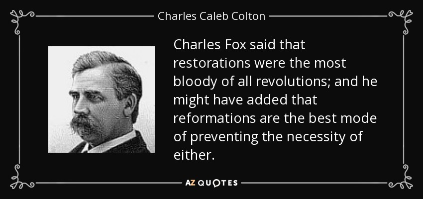 Charles Fox said that restorations were the most bloody of all revolutions; and he might have added that reformations are the best mode of preventing the necessity of either. - Charles Caleb Colton