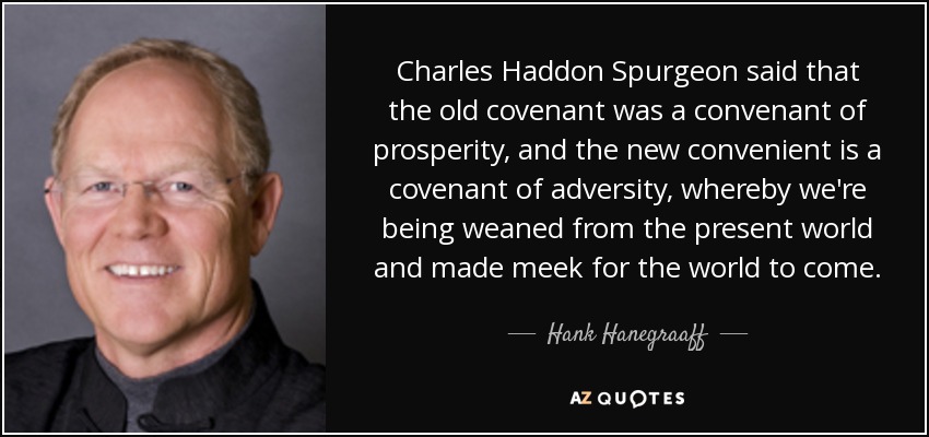 Charles Haddon Spurgeon said that the old covenant was a convenant of prosperity, and the new convenient is a covenant of adversity, whereby we're being weaned from the present world and made meek for the world to come. - Hank Hanegraaff