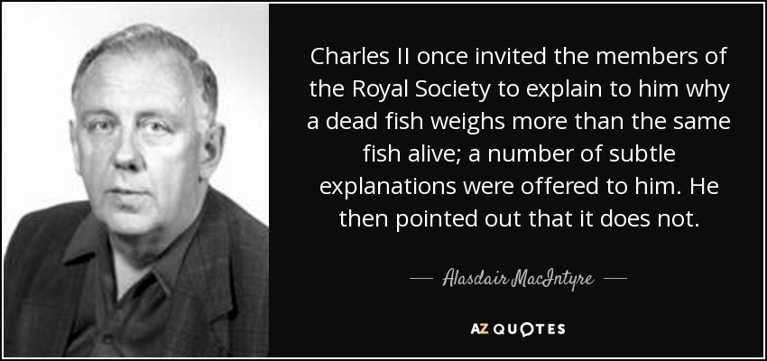 Charles II once invited the members of the Royal Society to explain to him why a dead fish weighs more than the same fish alive; a number of subtle explanations were offered to him. He then pointed out that it does not. - Alasdair MacIntyre