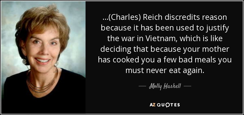 ...(Charles) Reich discredits reason because it has been used to justify the war in Vietnam, which is like deciding that because your mother has cooked you a few bad meals you must never eat again. - Molly Haskell