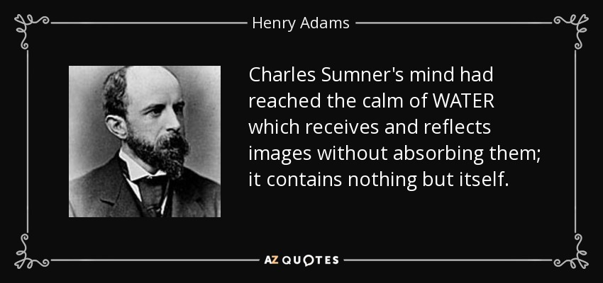 Charles Sumner's mind had reached the calm of WATER which receives and reflects images without absorbing them; it contains nothing but itself. - Henry Adams