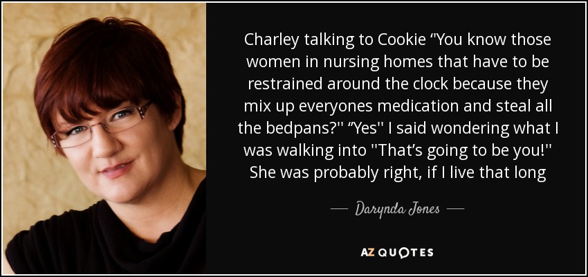 Charley talking to Cookie ‘'You know those women in nursing homes that have to be restrained around the clock because they mix up everyones medication and steal all the bedpans?'' ‘’Yes'' I said wondering what I was walking into ''That’s going to be you!'' She was probably right, if I live that long - Darynda Jones