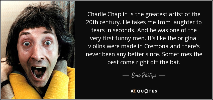 Charlie Chaplin is the greatest artist of the 20th century. He takes me from laughter to tears in seconds. And he was one of the very first funny men. It's like the original violins were made in Cremona and there's never been any better since. Sometimes the best come right off the bat. - Emo Philips