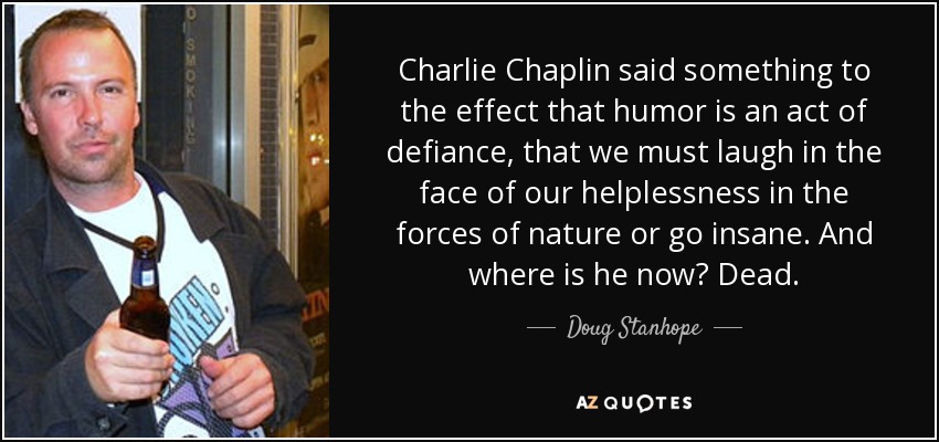Charlie Chaplin said something to the effect that humor is an act of defiance, that we must laugh in the face of our helplessness in the forces of nature or go insane. And where is he now? Dead. - Doug Stanhope