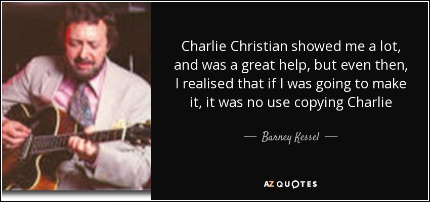 Charlie Christian showed me a lot, and was a great help, but even then, I realised that if I was going to make it, it was no use copying Charlie - Barney Kessel