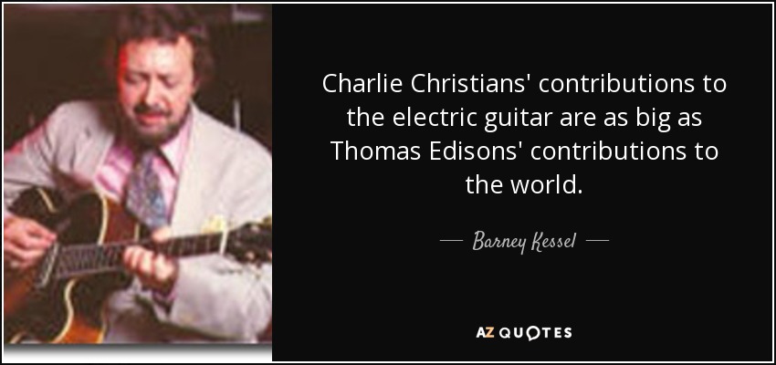 Charlie Christians' contributions to the electric guitar are as big as Thomas Edisons' contributions to the world. - Barney Kessel