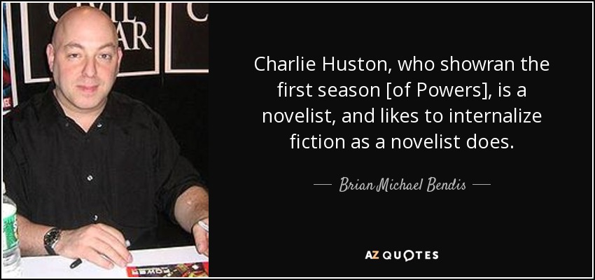 Charlie Huston, who showran the first season [of Powers], is a novelist, and likes to internalize fiction as a novelist does. - Brian Michael Bendis
