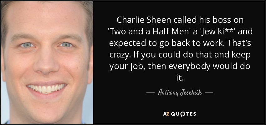 Charlie Sheen called his boss on 'Two and a Half Men' a 'Jew ki**' and expected to go back to work. That’s crazy. If you could do that and keep your job, then everybody would do it. - Anthony Jeselnik