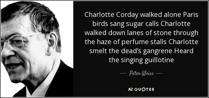 Charlotte Corday walked alone Paris birds sang sugar calls Charlotte walked down lanes of stone through the haze of perfume stalls Charlotte smelt the dead's gangrene Heard the singing guillotine - Peter Weiss