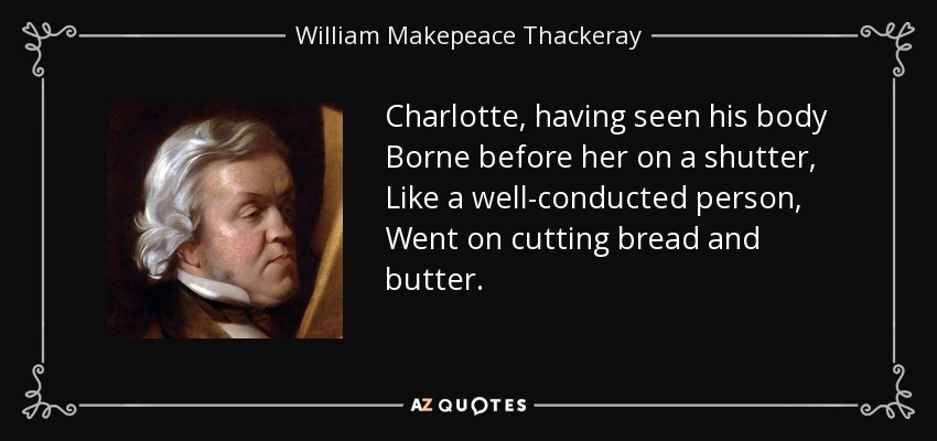 Charlotte, having seen his body Borne before her on a shutter, Like a well-conducted person, Went on cutting bread and butter. - William Makepeace Thackeray