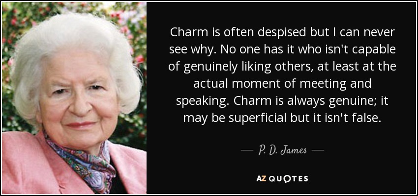 Charm is often despised but I can never see why. No one has it who isn't capable of genuinely liking others, at least at the actual moment of meeting and speaking. Charm is always genuine; it may be superficial but it isn't false. - P. D. James