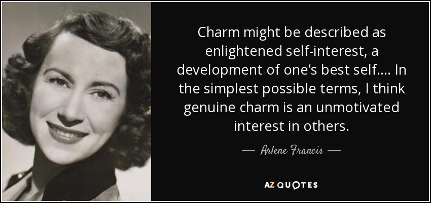 Charm might be described as enlightened self-interest, a development of one's best self. ... In the simplest possible terms, I think genuine charm is an unmotivated interest in others. - Arlene Francis