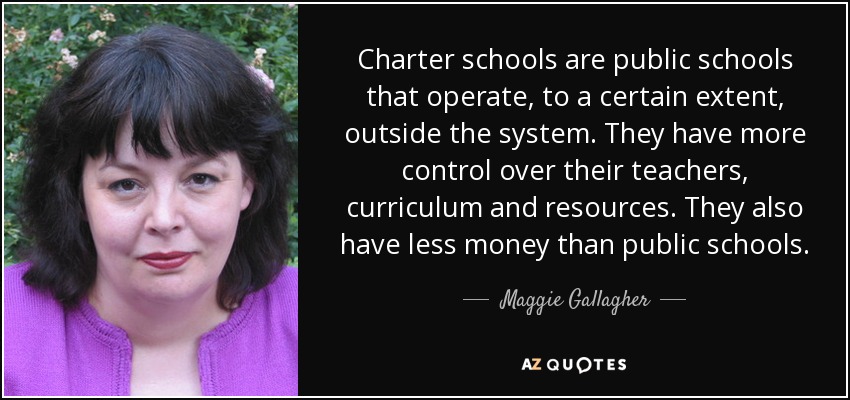 Charter schools are public schools that operate, to a certain extent, outside the system. They have more control over their teachers, curriculum and resources. They also have less money than public schools. - Maggie Gallagher