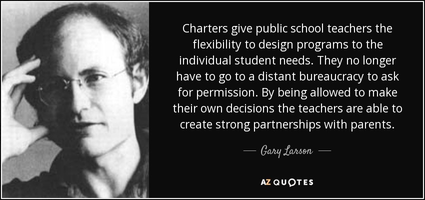 Charters give public school teachers the flexibility to design programs to the individual student needs. They no longer have to go to a distant bureaucracy to ask for permission. By being allowed to make their own decisions the teachers are able to create strong partnerships with parents. - Gary Larson